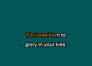 For I was born to

glory in your kiss.