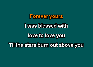 Forever yours
I was blessed with

love to love you

Til the stars burn out above you