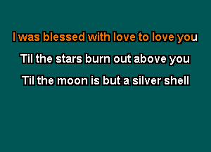 I was blessed with love to love you

Til the stars burn out above you

Til the moon is but a silver shell