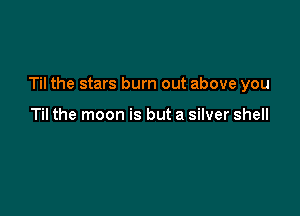 Til the stars burn out above you

Til the moon is but a silver shell