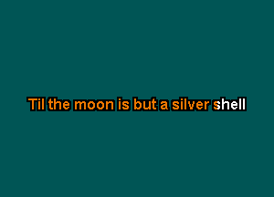Til the moon is but a silver shell
