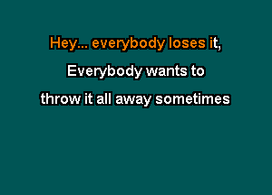 Hey... everybody loses it,
Everybody wants to

throw it all away sometimes