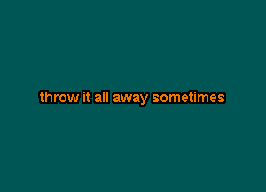 throw it all away sometimes