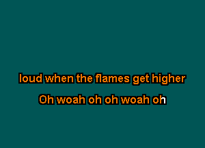 loud when the flames get higher

0h woah oh oh woah oh