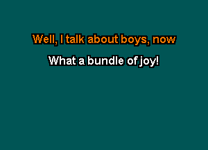 Well, I talk about boys, now

What a bundle ofjoy!