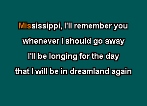 Mississippi, I'll remember you
wheneverl should go away

I'll be longing for the day

that I will be in dreamland again