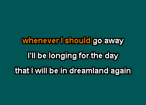 wheneverl should go away

I'll be longing for the day

that I will be in dreamland again