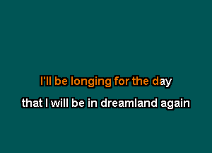 I'll be longing for the day

that I will be in dreamland again