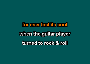 for ever lost its soul

when the guitar player

turned to rock 8 roll