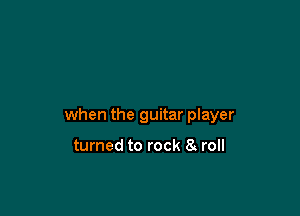 when the guitar player

turned to rock 8 roll
