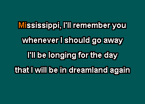 Mississippi, I'll remember you
wheneverl should go away

I'll be longing for the day

that I will be in dreamland again