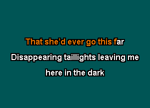 That she,d ever go this far

Disappearing taillights leaving me

here in the dark