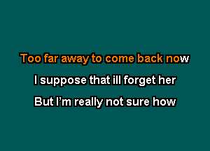 Too far away to come back now

lsuppose that ill forget her

But Pm really not sure how