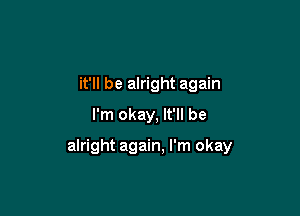 it'll be alright again
I'm okay. It'll be

alright again, I'm okay