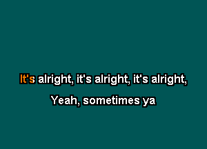 It's alright, it's alright, it's alright,

Yeah. sometimes ya