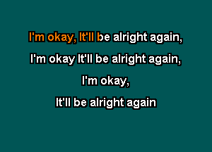 I'm okay, It'll be alright again,

I'm okay It'll be alright again,
I'm okay,

It'll be alright again