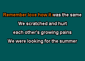 Remember love how it was the same
We scratched and hurt
each other's growing pains

We were looking for the summer