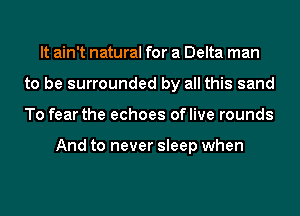 It ain't natural for a Delta man
to be surrounded by all this sand
To fear the echoes oflive rounds

And to never sleep when