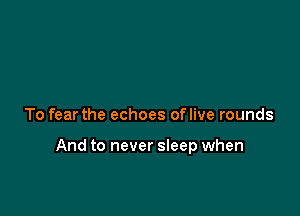 To fear the echoes oflive rounds

And to never sleep when