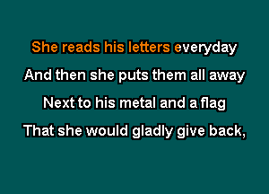 She reads his letters everyday
And then she puts them all away
Next to his metal and aflag

That she would gladly give back,