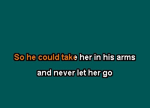 So he could take her in his arms

and never let her go