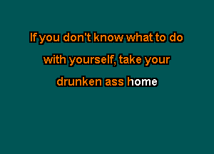 If you don't know what to do

with yourself, take your

drunken ass home