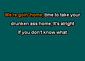 We're goin' home, time to take your

drunken ass home, It's alright

If you don't know what