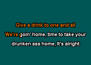 Give a drink to one and all

We're goin' home, time to take your

drunken ass home, It's alright