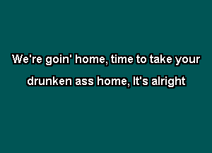 We're goin' home, time to take your

drunken ass home, It's alright