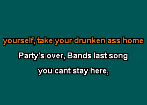 yourself, take your drunken ass home

Party's over, Bands last song

you cant stay here,