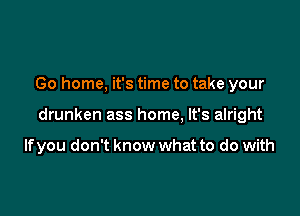 Go home, it's time to take your

drunken ass home, It's alright

Ifyou don't know what to do with