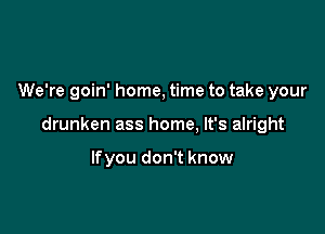 We're goin' home, time to take your

drunken ass home, It's alright

lfyou don't know