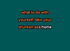 what to do with

yourself, take your

drunken ass home