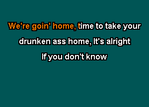 We're goin' home, time to take your

drunken ass home, It's alright

lfyou don't know