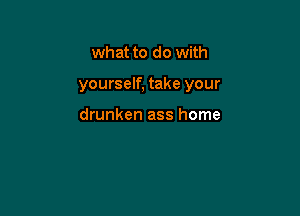 what to do with

yourself, take your

drunken ass home