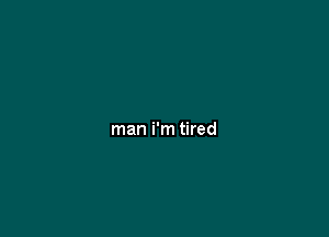 man i'm tired