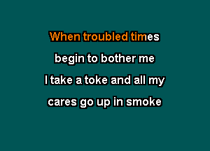 When troubled times
begin to bother me

Itake atoke and all my

cares go up in smoke