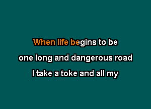 When life begins to be

one long and dangerous road

ltake a toke and all my