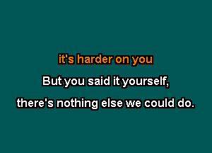 it's harder on you

But you said it yourself,

there's nothing else we could do.