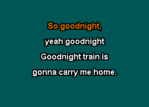 So goodnight,

yeah goodnight

Goodnight train is

gonna carry me home.