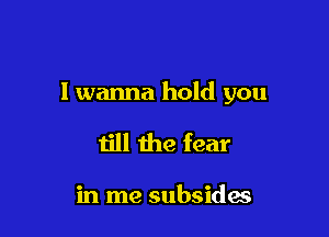 I wanna hold you

till the fear

in me subsides