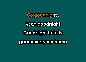 So goodnight,

yeah goodnight

Goodnight train is

gonna carry me home