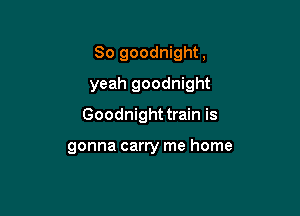 So goodnight,

yeah goodnight

Goodnight train is

gonna carry me home