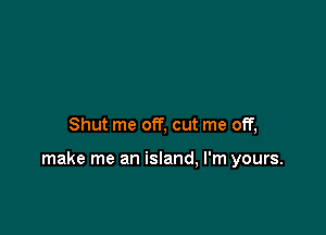 Shut me off, cut me off,

make me an island, I'm yours.