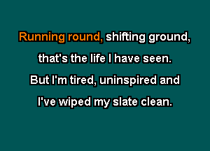 Running round, shifting ground,

that's the life I have seen.

But I'm tired, uninspired and

I've wiped my slate clean.