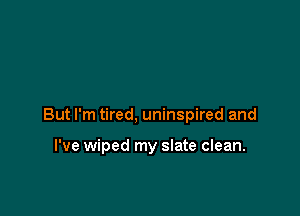 But I'm tired, uninspired and

I've wiped my slate clean.