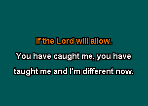 if the Lord will allow.

You have caught me, you have

taught me and I'm different now.
