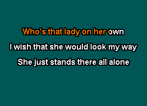 Who's that lady on her own

I wish that she would look my way

She just stands there all alone