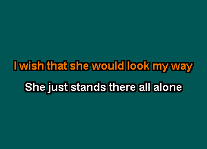 I wish that she would look my way

She just stands there all alone