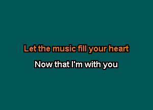 Let the music fill your heart

Now that I'm with you